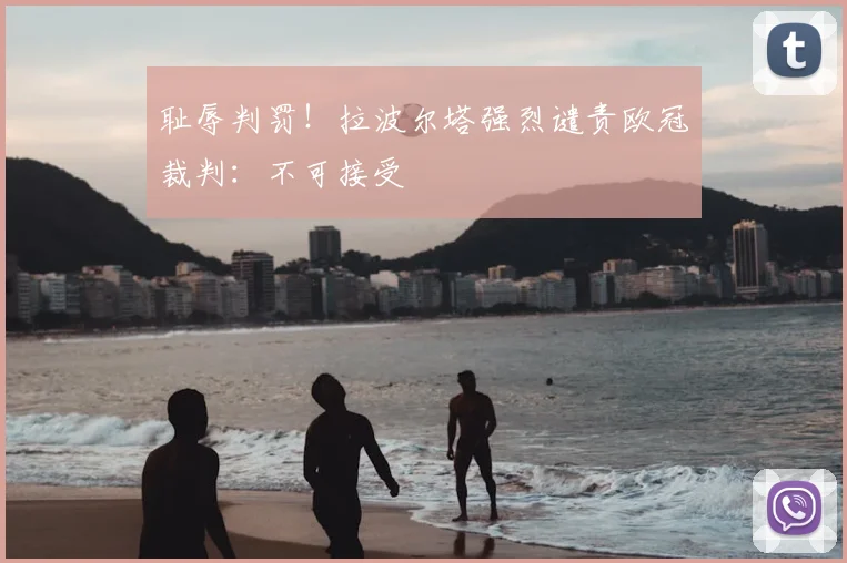 耻辱判罚！拉波尔塔强烈谴责欧冠裁判：不可接受