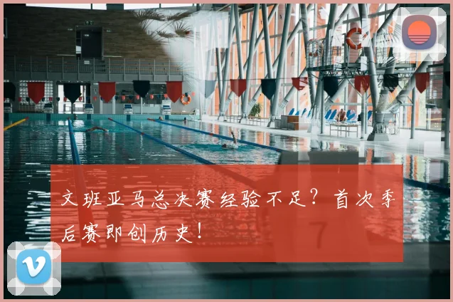 文班亚马总决赛经验不足？首次季后赛即创历史！