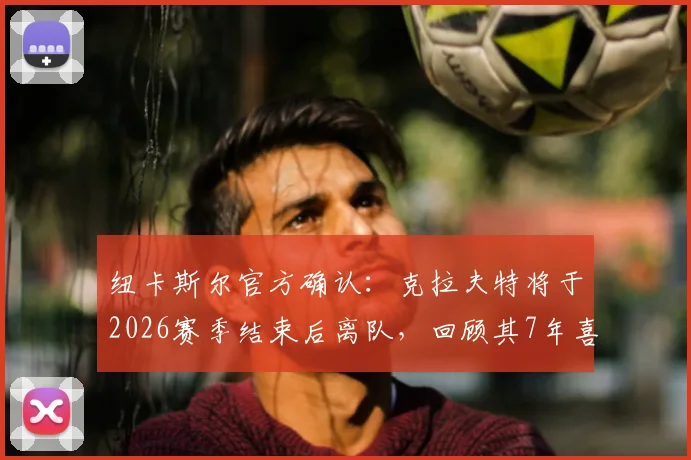 纽卡斯尔官方确认：克拉夫特将于2026赛季结束后离队，回顾其7年喜鹊军团生涯历程与贡献