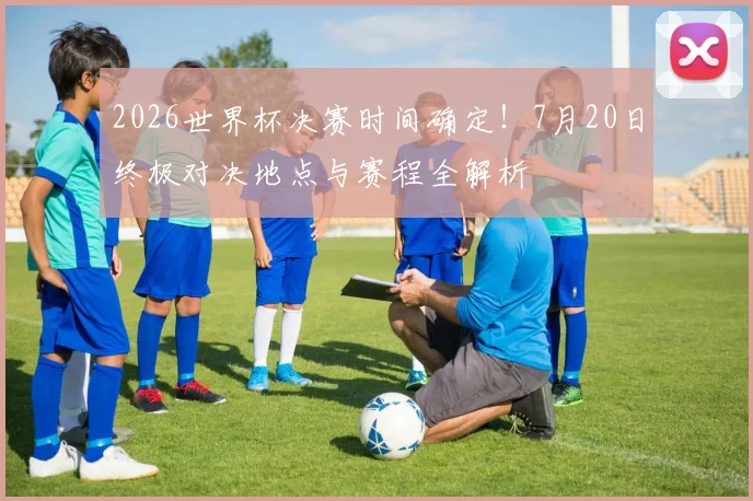 2026世界杯决赛时间确定！7月20日终极对决地点与赛程全解析