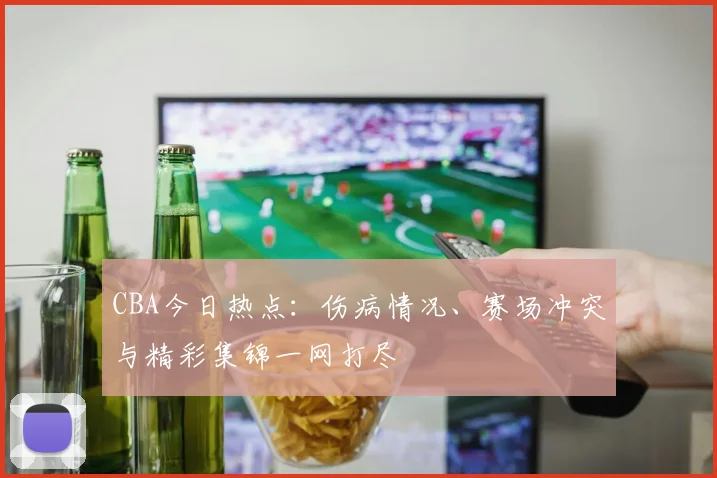 CBA今日热点:伤病情况、赛场冲突与精彩集锦一网打尽