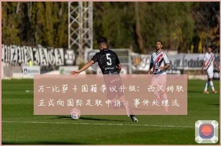 万-比萨卡国籍争议升级：西汉姆联正式向国际足联申诉，事件处理流程详解