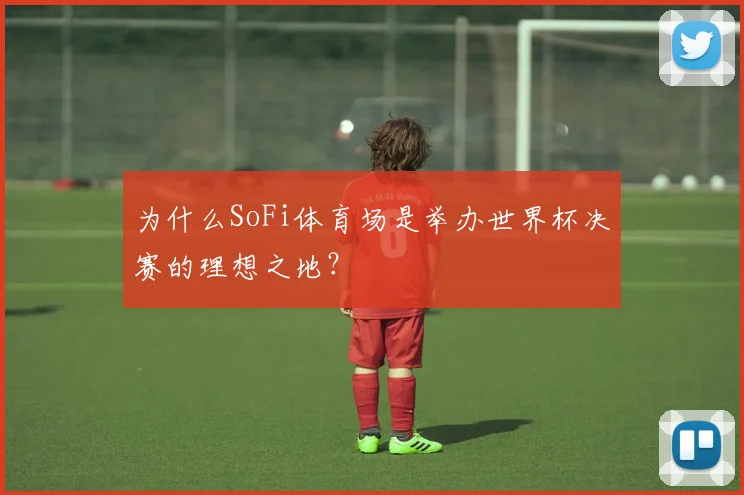 为什么SoFi体育场是举办世界杯决赛的理想之地？