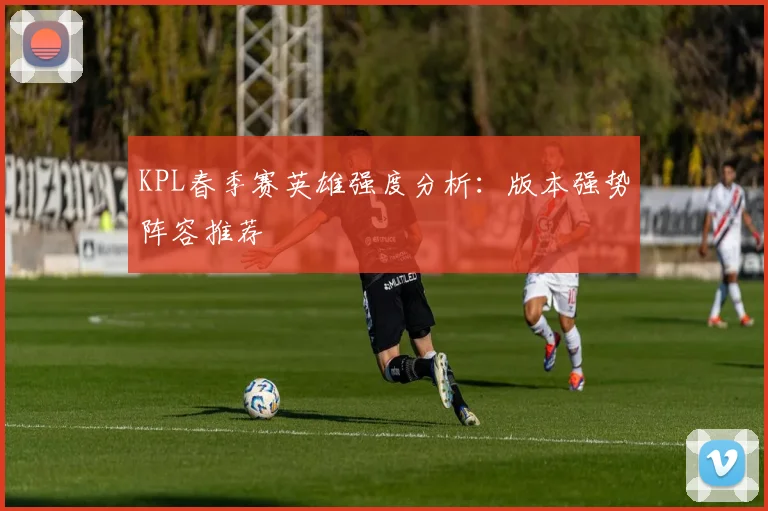 KPL春季赛英雄强度分析:版本强势阵容推荐