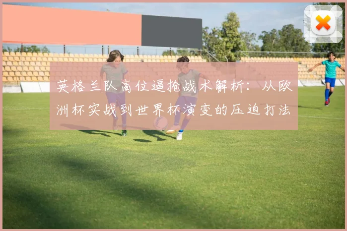 英格兰队高位逼抢战术解析：从欧洲杯实战到世界杯演变的压迫打法效果评估
