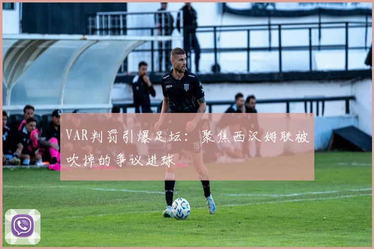 VAR判罚引爆足坛：聚焦西汉姆联被吹掉的争议进球